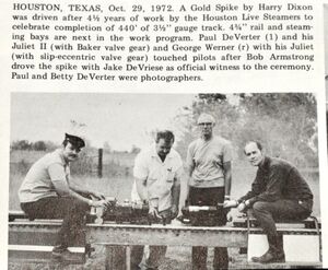 Houston, Texas, October 29, 1972. A Gold Spike by Harry Dixon was driven after 4-1/2 years of work by the Houston Live Steamers to celebrate completion of 440 feet of 3-1/2 inch gauge track. 4-3/4 inch gauge rail and steaming bays are next in the work program. Paul DeVerter (far left) and his Juliet II (with Baker value gear) and George Werner (far right) with his Juliet (with slip-eccentric valve gear) touched pilots after Bob Armstrong (middle left) drove the spike with Jake DeVriese (middle right) as official witness to the ceremony. Paul and Betty DeVerter were photographers.